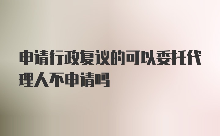申请行政复议的可以委托代理人不申请吗
