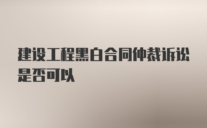 建设工程黑白合同仲裁诉讼是否可以