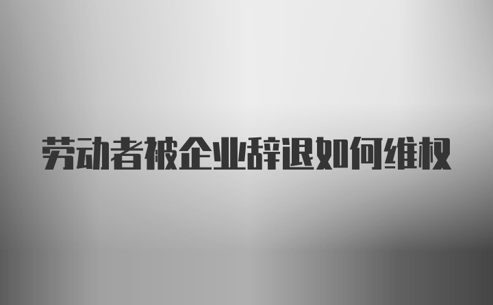 劳动者被企业辞退如何维权