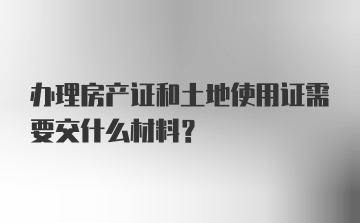 办理房产证和土地使用证需要交什么材料？