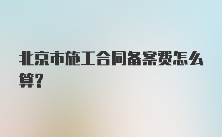 北京市施工合同备案费怎么算？