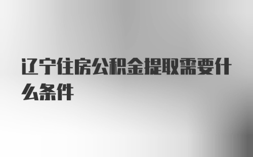 辽宁住房公积金提取需要什么条件