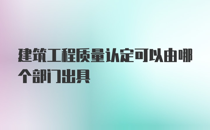 建筑工程质量认定可以由哪个部门出具