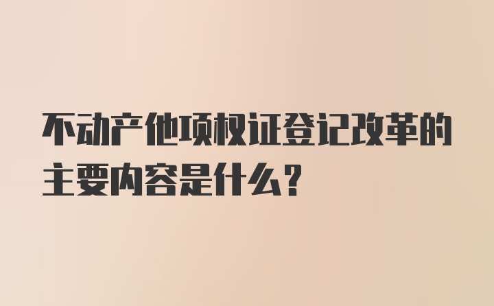 不动产他项权证登记改革的主要内容是什么？