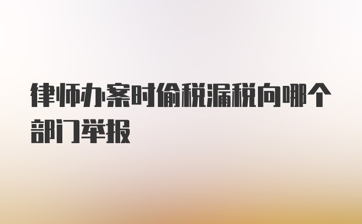 律师办案时偷税漏税向哪个部门举报