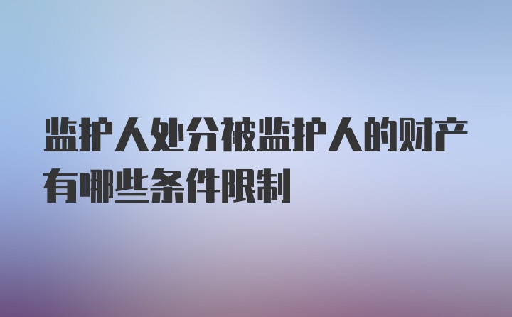 监护人处分被监护人的财产有哪些条件限制