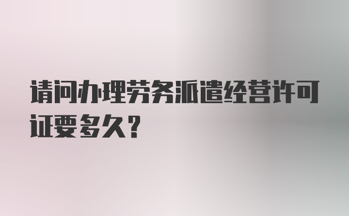 请问办理劳务派遣经营许可证要多久？