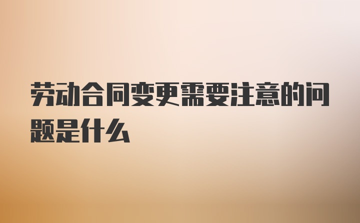 劳动合同变更需要注意的问题是什么