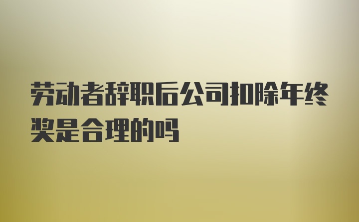 劳动者辞职后公司扣除年终奖是合理的吗