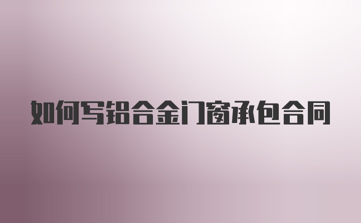 如何写铝合金门窗承包合同