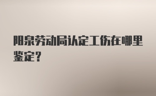 阳泉劳动局认定工伤在哪里鉴定？