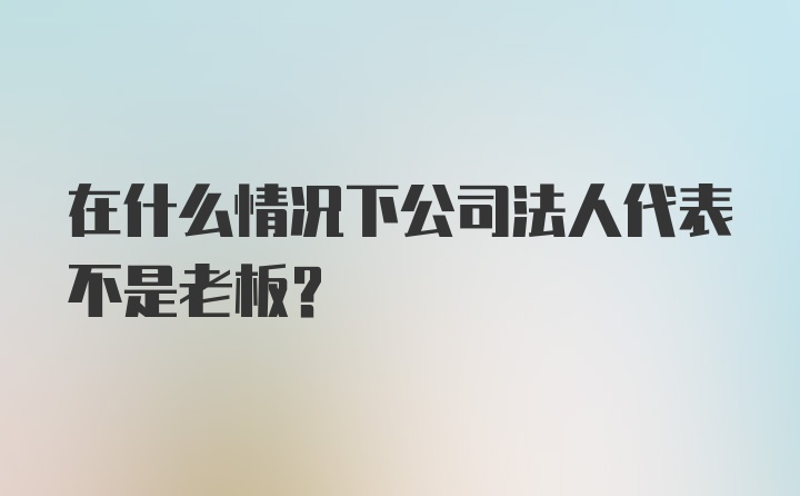 在什么情况下公司法人代表不是老板?