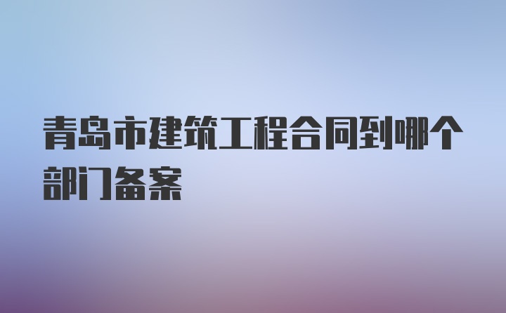 青岛市建筑工程合同到哪个部门备案