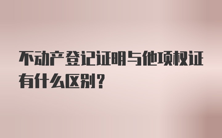 不动产登记证明与他项权证有什么区别？