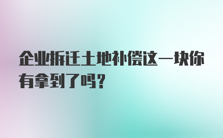 企业拆迁土地补偿这一块你有拿到了吗？