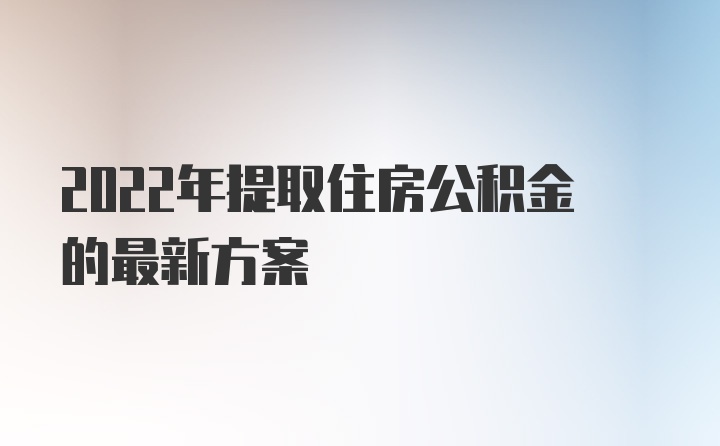 2022年提取住房公积金的最新方案