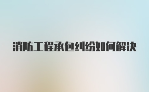 消防工程承包纠纷如何解决