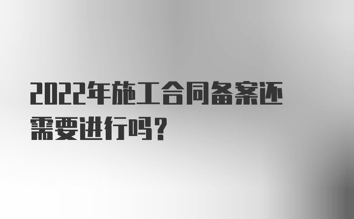 2022年施工合同备案还需要进行吗？