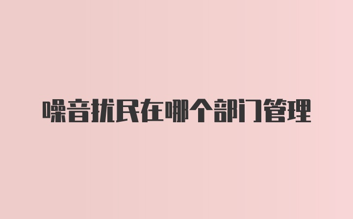 噪音扰民在哪个部门管理