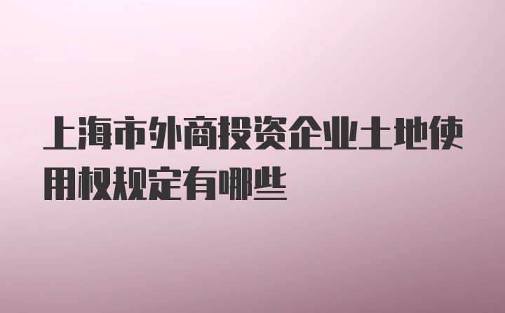 上海市外商投资企业土地使用权规定有哪些