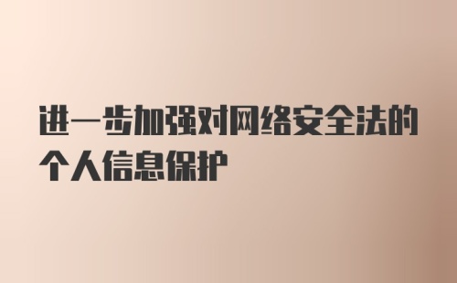 进一步加强对网络安全法的个人信息保护