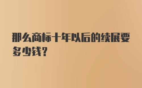 那么商标十年以后的续展要多少钱？