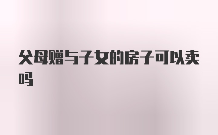 父母赠与子女的房子可以卖吗