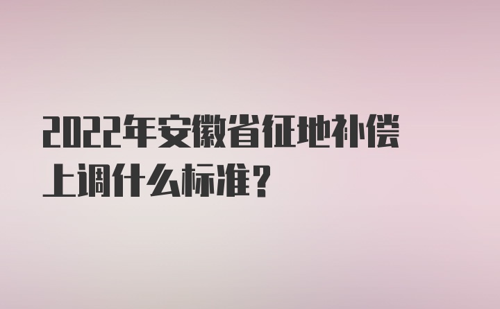 2022年安徽省征地补偿上调什么标准？