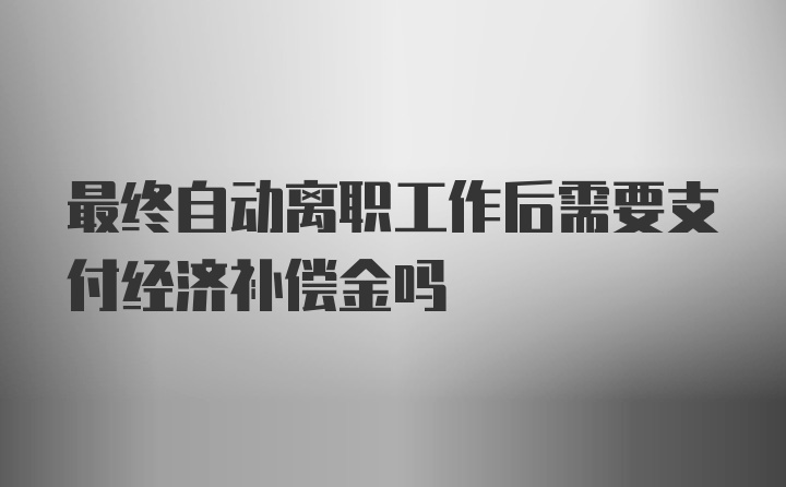 最终自动离职工作后需要支付经济补偿金吗