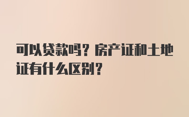 可以贷款吗？房产证和土地证有什么区别？