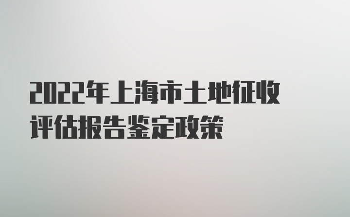 2022年上海市土地征收评估报告鉴定政策