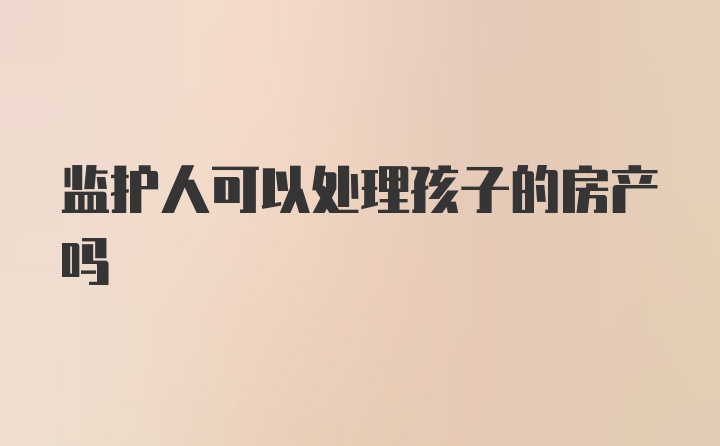 监护人可以处理孩子的房产吗