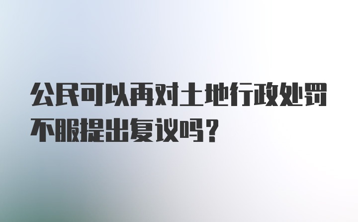 公民可以再对土地行政处罚不服提出复议吗？