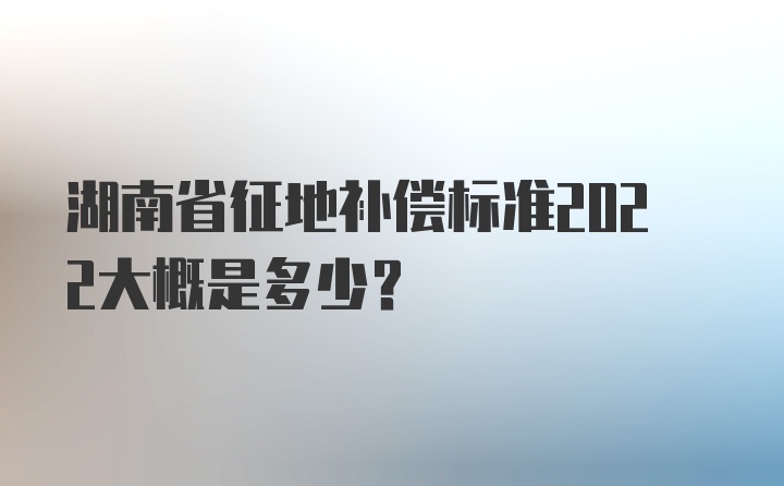 湖南省征地补偿标准2022大概是多少？