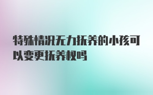 特殊情况无力抚养的小孩可以变更抚养权吗