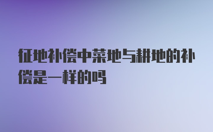 征地补偿中菜地与耕地的补偿是一样的吗