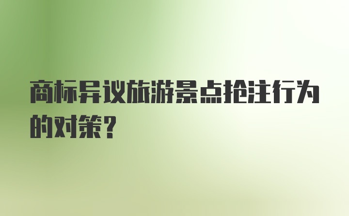 商标异议旅游景点抢注行为的对策?