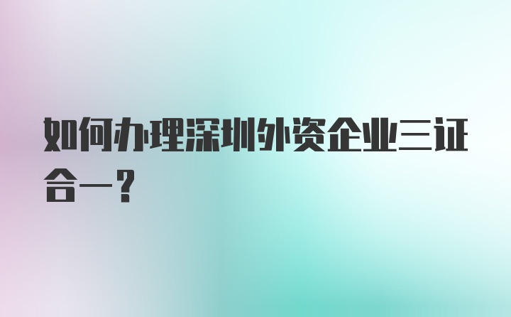 如何办理深圳外资企业三证合一？