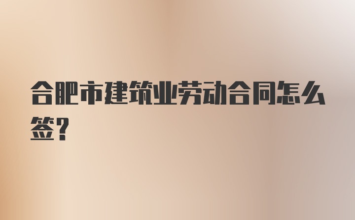 合肥市建筑业劳动合同怎么签?