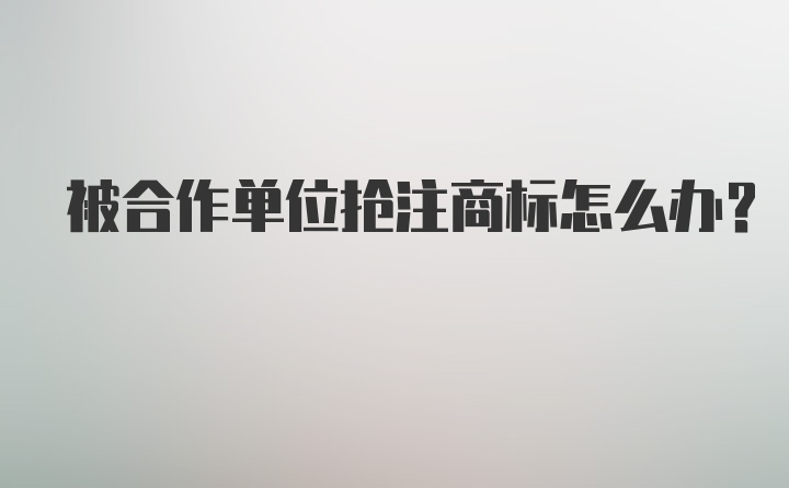 被合作单位抢注商标怎么办？