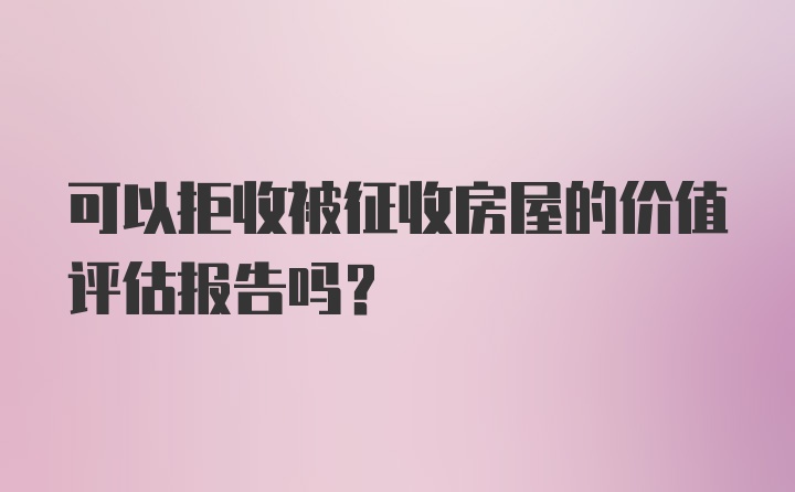 可以拒收被征收房屋的价值评估报告吗?