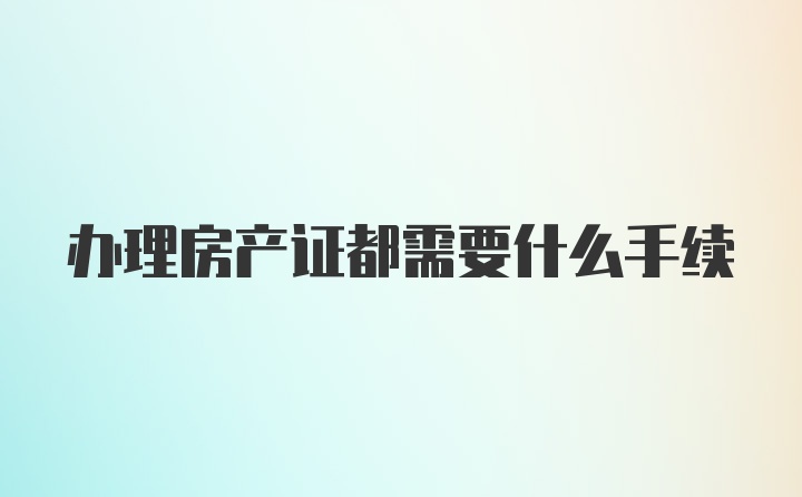 办理房产证都需要什么手续