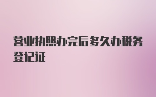 营业执照办完后多久办税务登记证