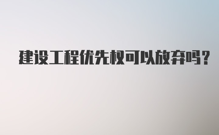 建设工程优先权可以放弃吗？