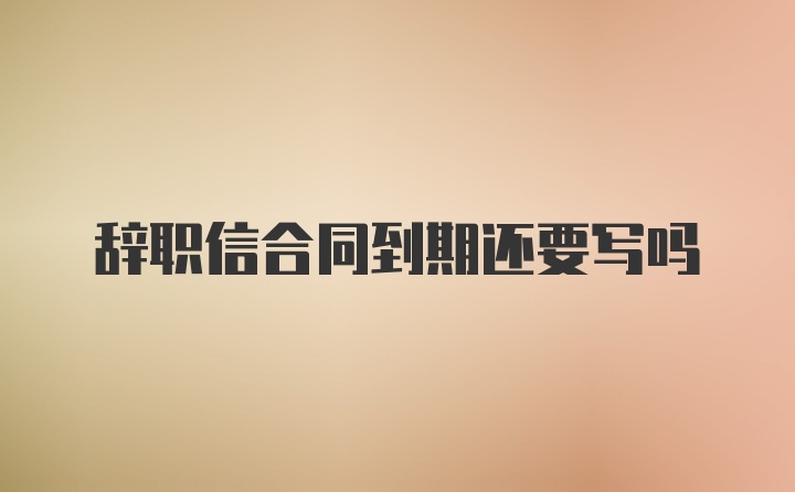 辞职信合同到期还要写吗
