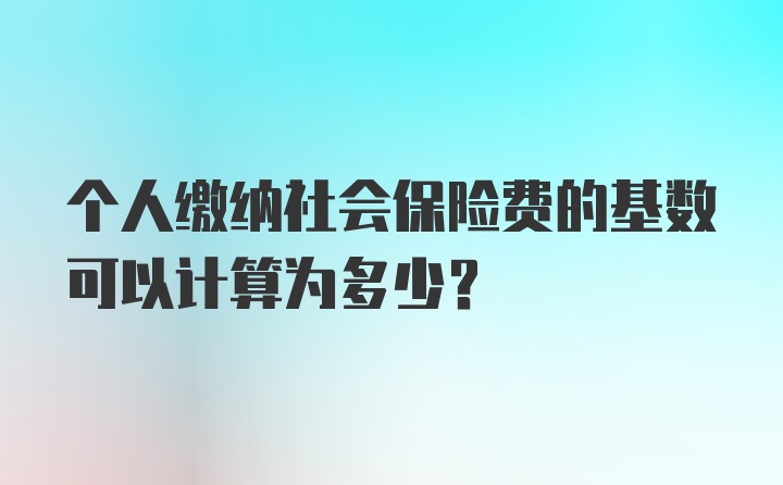 个人缴纳社会保险费的基数可以计算为多少？