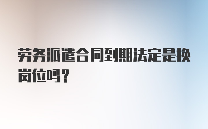 劳务派遣合同到期法定是换岗位吗？