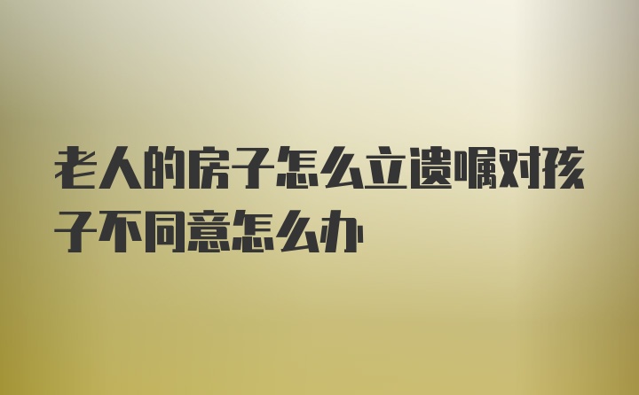 老人的房子怎么立遗嘱对孩子不同意怎么办