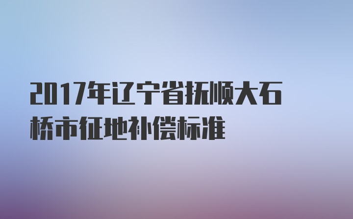 2017年辽宁省抚顺大石桥市征地补偿标准