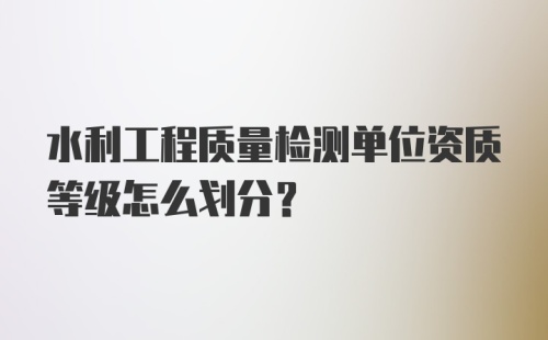 水利工程质量检测单位资质等级怎么划分？